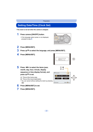 Page 22- 22 -
Preparation
Setting Date/Time (Clock Set)
•The clock is not set when the camera is shipped.
1Press camera [ON/OFF] button.
•If the language select screen is not displayed, 
proceed to step4.
2Press [MENU/SET].
3Press 3/4 to select the language, and press [MENU/SET].
4Press [MENU/SET].
5Press 2/1 to select the items (year, 
month, day, hour, minute, display 
sequence or time display format), and 
press 3/ 4 to set.
A : Time at the home area
B : Time at the travel destination
•
You can cancel...