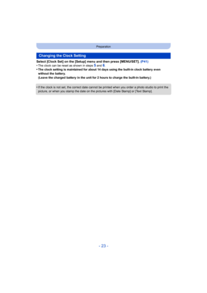 Page 23- 23 -
Preparation
Select [Clock Set] on the [Setup] menu and then press [MENU/SET]. (P41)
•The clock can be reset as shown in steps 5 and 6.•The clock setting is maintained for about 14 days using the bui lt-in clock battery even 
without the battery.
(Leave the charged battery in the unit for 2 hours to charge th e built-in battery.)
•If the clock is not set, the correct date cannot be printed when you order a photo studio to print the 
picture, or when you stamp the date on the pictures with [Date S...