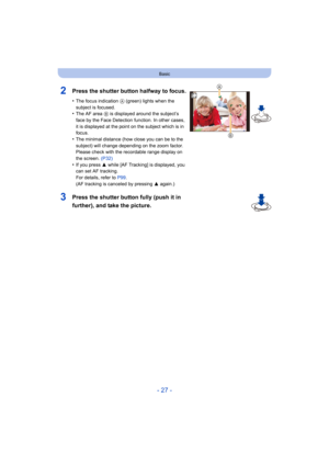 Page 27- 27 -
Basic
2Press the shutter button halfway to focus.
•The focus indication A (green) lights when the 
subject is focused.
•The AF area  B is displayed around the subject’s 
face by the Face Detection function. In other cases, 
it is displayed at the point on the subject which is in 
focus.
•The minimal distance (how close you can be to the 
subject) will change depending on the zoom factor. 
Please check with the recordable range display on 
the screen.  (P32)
•If you press  3 while [AF Tracking] is...
