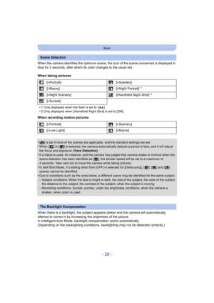 Page 28- 28 -
Basic
When the camera identifies the optimum scene, the icon of the scene concerned is displayed in 
blue for 2 seconds, after which its color changes to the usual  red.
When taking pictures
When recording motion pictures
•
[¦] is set if none of the scenes are applicable, and the standard  settings are set.•When [ ] or [ ] is selected, the camera automatically detects a p erson’s face, and it will adjust 
the focus and exposure.  (Face Detection)
•If a tripod is used, for instance, and the camera...