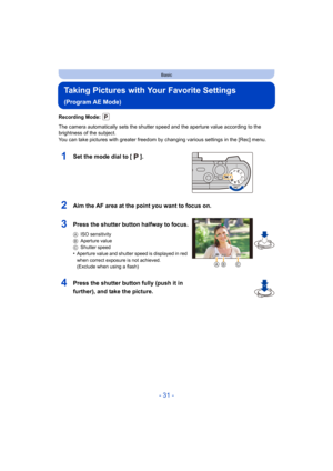 Page 31- 31 -
Basic
Taking Pictures with Your Favorite Settings 
(Program AE Mode)
Recording Mode: 
The camera automatically sets the shutter speed and the aperture value according to the 
brightness of the subject.
You can take pictures with greater freedom by changing various  settings in the [Rec] menu.
1Set the mode dial to [ ].
2Aim the AF area at the point you want to focus on.
3Press the shutter button halfway to focus.
AISO sensitivity
B Aperture value
C Shutter speed
•Aperture value and shutter speed...