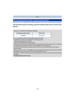 Page 36- 36 -
Basic
Still pictures can be recorded even while recording a motion picture. (Simultaneous recording)
During motion picture recording, press the shutter button fully to record a still 
picture.
•The picture is saved with the following conditions.
•You can record up to 2 pictures per motion picture recording.
•Simultaneous recording is not possible in the following cases:–When [Rec Quality] is set to [VGA]–[Miniature Effect] (Creative Control Mode)
•If you press the shutter button halfway to take a...