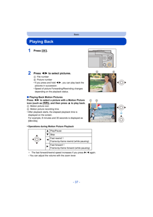 Page 37- 37 -
Basic
Playing Back
1Press [(].
∫Playing Back Motion Pictures
Press  2/1  to select a picture with a Motion Picture 
icon (such as [ ]), and then press  3 to play back.
C Motion picture icon
D Motion picture recording time
•After playback starts, the elapsed playback time is 
displayed on the screen.
For example, 8 minutes and 30 seconds is displayed as 
[08m30s].
•Operations during Motion Picture Playback
¢The fast forward/rewind speed increases if you press  1/2  again.
–You can adjust the volume...