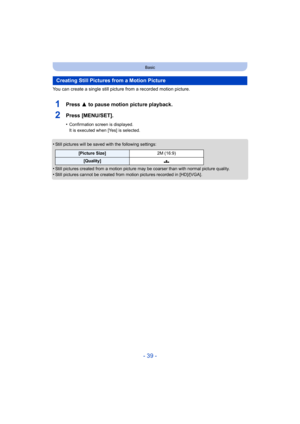 Page 39- 39 -
Basic
You can create a single still picture from a recorded motion picture.
1Press 3 to pause motion picture playback.
2Press [MENU/SET].
•Confirmation screen is displayed.
It is executed when [Yes] is selected.
•Still pictures will be saved with the following settings:
•Still pictures created from a motion picture may be coarser tha n with normal picture quality.
•Still pictures cannot be created from motion pictures recorded in [HD]/[VGA].
Creating Still Pictures from a Motion Picture
[Picture...