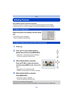 Page 40- 40 -
Basic
Deleting Pictures
Once deleted, pictures cannot be recovered.
•Pictures on the built-in memory or the card that are being played back will be deleted.
•Pictures that are not in the DCF standard or those that are protected cannot be deleted.
Select the picture to be deleted, and then press 
[].
•Confirmation screen is displayed.
Picture is deleted by selecting [Yes].
•Do not turn the camera off while deleting.•Depending on the number of pictures to be deleted, it may take some time to delete...