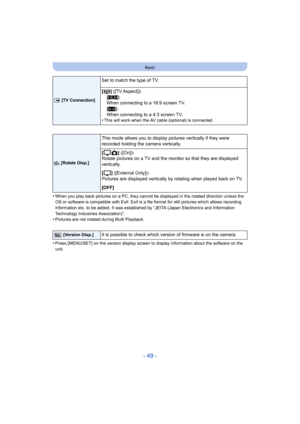 Page 49- 49 -
Basic
•When you play back pictures on a PC, they cannot be displayed in the rotated direction unless the 
OS or software is compatible wit h Exif. Exif is a file format for still pictures which allows recording 
information etc. to be added. It was established by “JEITA (Japan Electronics and Information 
Technology Industries Association)”.
•Pictures are not rotated during Multi Playback.
•Press [MENU/SET] on the version display screen to display infor mation about the software on the 
unit.
|...