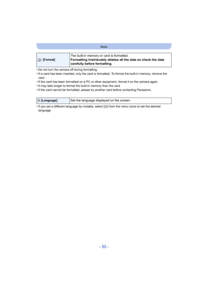 Page 50- 50 -
Basic
•Do not turn the camera off during formatting.•If a card has been inserted, only the card is formatted. To format the built-in memory, remove the 
card.
•If the card has been formatted on a PC or other equipment, form at it on the camera again.•It may take longer to format the built-in memory than the card.
•If the card cannot be formatted, please try another card before contacting Panasonic.
•If you set a different language by mistake, select [~] from the menu icons to set the desired...