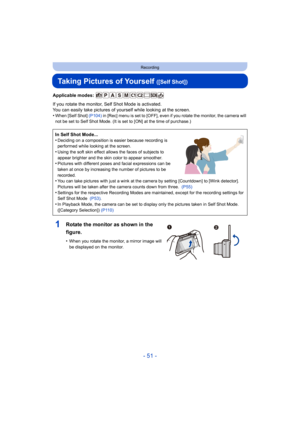 Page 51- 51 -
Recording
Taking Pictures of Yourself ([Self Shot])
Applicable modes: 
If you rotate the monitor, Self Shot Mode is activated.
You can easily take pictures of yourself while looking at the screen.
•
When [Self Shot]  (P104) in [Rec] menu is set to [OFF], even if you rotate the monitor,  the camera will 
not be set to Self Shot Mode. (It is set to [ON] at the time of  purchase.)
In Self Shot Mode...
•Deciding on a composition is easier because recording is 
performed while looking at the screen....