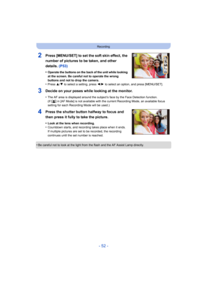 Page 52- 52 -
Recording
2Press [MENU/SET] to set the soft skin effect, the 
number of pictures to be taken, and other 
details. (P53)
•Operate the buttons on the back of the unit while looking 
at the screen. Be careful not to operate the wrong 
buttons and not to drop the camera.
•Press 3/4  to select a setting, press 2/ 1 to select an option, and press [MENU/SET].
3Decide on your poses while looking at the monitor.
•The AF area is displayed around the subject’s face by the Face  Detection function.
(If [ š]...