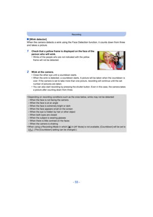 Page 55- 55 -
Recording
∫[Wink detector]
When the camera detects a wink using the Face Detection functio n, it counts down from three 
and takes a picture.
1Check that a yellow frame is displayed on the face of the 
person who will wink.
•
Winks of the people who are not indicated with the yellow 
frame will not be detected.
2Wink at the camera.
•Close the other eye until a countdown starts.•When the wink is detected, a countdown starts. A picture will b e taken when the countdown is 
over. If the camera is set...