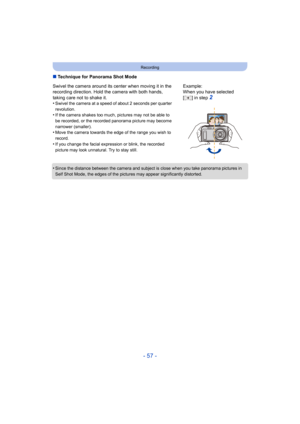 Page 57- 57 -
Recording
∫Technique for Panorama Shot Mode
•
Since the distance between the camera and subject is close when  you take panorama pictures in 
Self Shot Mode, the edges of the  pictures may appear significantly distorted.
Swivel the camera around its center when moving it in the 
recording direction. Hold the camera with both hands, 
taking care not to shake it.
•
Swivel the camera at a speed of about 2 seconds per quarter 
revolution.
•If the camera shakes too much, pictures may not be able to 
be...