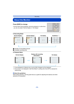 Page 58- 58 -
Recording
About the Monitor
Press [DISP.] to change.
•During motion picture playback, panorama playback or a slide show, 
you can only select “Normal Display” or “No Display”.
In Recording Mode
1 Number of recordable pictures
2 Available recording time
In Playback Mode
¢1 If the [Histogram] in [Setup] menu is set to [ON], Histogram w ill be displayed.
¢ 2 This screen is not displayed in Self Shot Mode if a setting ot her than [OFF] is selected for 
[Defocusing].
∫ About the guidelines
When taking...
