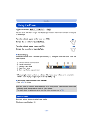 Page 59- 59 -
Recording
Using the Zoom
Applicable modes: 
You can zoom in to make people and objects appear closer or zoom out to record landscapes 
in wide angle.
∫ Screen display
Example of display when Extended Optical Zoom (EZ), Intelligent  Zoom and Digital Zoom are 
used together.
•
When using the Zoom function, an estimate of the focus range wi ll appear in conjunction 
with the zoom display bar. [Example: 0.03 m (0.098 ft.) –¶ ]
∫Storing the zoom position (Zoom resume)
•Refer to  P47 for details.
•The...