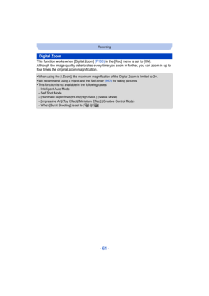 Page 61- 61 -
Recording
This function works when [Digital Zoom] (P100) in the [Rec] menu is set to [ON].
Although the image quality deteriorates every time you zoom in  further, you can zoom in up to 
four times the original zoom magnification.
•
When using the [i.Zoom], the maximum magnification of the Digit al Zoom is limited to 2k.•We recommend using a tripod and the Self-timer  (P67) for taking pictures.•This function is not availa ble in the following cases:
–Intelligent Auto Mode–Self Shot Mode–[Handheld...