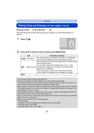 Page 66- 66 -
Recording
Taking Close-up Pictures ([AF Macro]/[Macro Zoom])
Applicable modes: 
This mode allows you to take close-up pictures of a subject, e.g. when taking pictures of 
flowers.
1Press 4 [ #].
2Press 3/4 to select the item and then press [MENU/SET].
•We recommend using a tripod and the Self-timer.
•We recommend setting the flash to [ Œ] when you take pictures at close range.•If the distance between the camera and the subject is beyond the focus range of the camera, the 
picture may not be...