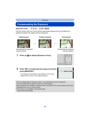 Page 68- 68 -
Recording
Compensating the Exposure
Applicable modes: 
Use this function when you cannot achieve appropriate exposure due to the difference in 
brightness between the subject and the background.
1Press 3 [ È] to display [Exposure Comp.].
•“EV” is an abbreviation of “Exposure Value”, a unit indicating  the amount of exposure.
The EV changes with the aperture value or the shutter speed.
•When [Exposure Comp. Reset] in the [Setup] menu is set to [OFF], the current exposure value will be 
maintained...