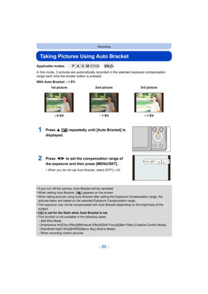 Page 69- 69 -
Recording
Taking Pictures Using Auto Bracket
Applicable modes: 
In this mode, 3 pictures are automatically recorded in the selected exposure compensation 
range each time the shutter button is pressed.
With Auto Bracket  d1EV
•
If you turn off the camera, Auto Bracket will be canceled.•When setting Auto Bracket, [ ] appears on the screen.
•When taking pictures using Auto Bracket after setting the Expos ure Compensation range, the 
pictures taken are based on the selected Exposure Compensation...