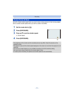 Page 71- 71 -
Recording
Set with a faster shutter speed when you want to take a sharp picture of a fast moving subject. 
Set to a slower shutter speed when you want to create a trail e ffect.
1Set the mode dial to [ ].
2Press [EXPOSURE].
3Press 3/4 to set the shutter speed.
AShutter Speed
4Press [EXPOSURE].
•The brightness of the monitor and the recorded pictures may dif fer. Check the pictures on the 
playback screen.
•The aperture value and the shutter speed displayed on the scree n turn red when the exposure...