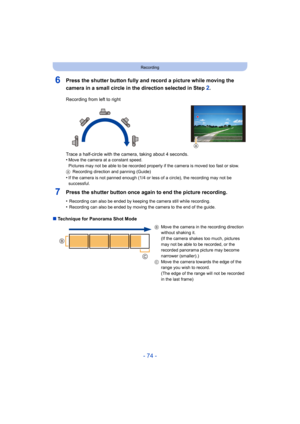 Page 74- 74 -
Recording
6Press the shutter button fully and record a picture while moving the 
camera in a small circle in the direction selected in Step 
2.
7Press the shutter button once again to end the picture recording.
•Recording can also be ended by keeping the camera still while recording.•Recording can also be ended by moving the camera to the end of  the guide.
∫Technique for Panorama Shot Mode Recording from left to right
Trace a half-circle with the camera, taking about 4 seconds.
•
Move the camera...