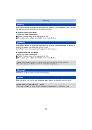 Page 77- 77 -
Recording
When taking pictures of people outdoors during the daytime, this mode allows you to improve 
the appearance and make their skin tones look healthier.
∫ Technique for Portrait Mode
To make this mode more effective:
1 Rotate the zoom lever as far as possible to Tele.
2 Move close to the subject to make this mode more effective.
When taking pictures of people outdoors during the daytime, this mode enables the texture of 
their skin to appear even softer than with [Portrait].
(It is...