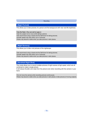 Page 78- 78 -
Recording
This allows you to take pictures of a person and the background with near real-life brightness.
•
Use the flash. (You can set to [ ].)•Ask the subject not to move while taking a picture.•We recommend using a tripod and the Self-timer for taking pictures.
•Shutter speed may slow down up to 4 seconds.•Noise may become visible when you take pictures in dark places.
This allows you to take vivid pictures of the nightscape.
•
We recommend using a tripod and the Self-timer for taking...