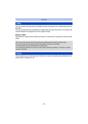 Page 79- 79 -
Recording
You can combine several pictures with different levels of exposure into a single picture with rich 
gradation.
You can minimize the loss of gradations in bright areas and dar k areas when, for example, the 
contrast between the background and the subject is large.
∫ What Is HDR?
HDR stands for High Dynamic Range and refers to a technique for  expressing a wide contrast 
range.
•
Do not move the camera during the continuous shooting after pre ssing the shutter button.•You cannot take the...