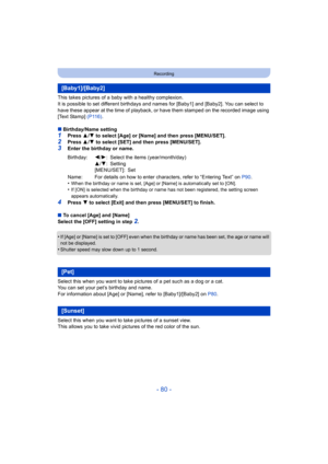Page 80- 80 -
Recording
This takes pictures of a baby with a healthy complexion.
It is possible to set different birthdays and names for [Baby1] and [Baby2]. You can select to 
have these appear at the time of playback, or have them stamped on the recorded image using 
[Text Stamp]  (P116).
∫ Birthday/Name setting
1Press  3/4  to select [Age] or [Name] and then press  [MENU/SET].
2Press  3/4  to select [SET] and then press [MENU/SET].3Enter the birthday or name.
•
When the birthday or name is set, [Age] or...