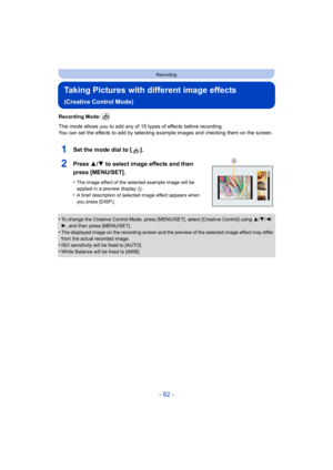 Page 82- 82 -
Recording
Taking Pictures with different image effects 
(Creative Control Mode)
Recording Mode: 
This mode allows you to add any of 15 types of effects before recording.
You can set the effects to add by selecting example images and  checking them on the screen.
1Set the mode dial to [ ].
2Press 3/4 to select image effects and then 
press [MENU/SET].
•The image effect of the selected example image will be 
applied in a preview display  A.
•A brief description of selected image effect appears when...