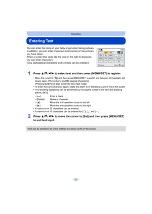 Page 90- 90 -
Recording
Entering Text
You can enter the name of your baby or pet when taking pictures.
In addition, you can enter characters (comments) on the picture s 
you have taken.
When a screen that looks like the one on the right is displayed , 
you can enter characters.
(Only alphabetical characters and symbols can be entered.)
1Press 3/ 4/2/1 to select text and then press [MENU/SET] to register.
•Move the cursor to [ ] and then press [MENU/SET] to switch text  between [A] (capitals), [a] 
(lower case),...