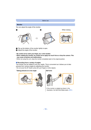 Page 10- 10 -
Before Use
You can adjust the angle of the monitor.
1Flip up the bottom of the monitor lightly to open.
2 Adjust the angle of the monitor.
•
Be careful not to catch your finger, etc. in the monitor.•When rotating the monitor, be careful not to apply too much for ce or drop the camera. This 
may cause scratches and malfunctions
.•When not using this unit, close the monitor completely back to  the original position.
∫Recording from a variety of angles
The monitor can be rotated to s uit your needs....