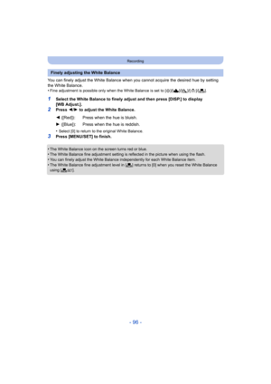 Page 96- 96 -
Recording
You can finely adjust the White Balance when you cannot acquire the desired hue by setting 
the White Balance.
•
Fine adjustment is possible only when the White Balance is set  to [V]/[Ð ]/[î ]/[Ñ ]/[Ò ].
1Select the White Balance to finely adjust and then press [DISP. ] to display 
[WB Adjust.].
2Press  2/1  to adjust the White Balance.
•
Select [0] to return to the original White Balance.
3Press [MENU/SET] to finish.
•
The White Balance icon on the screen turns red or blue.•The White...