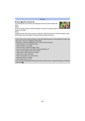 Page 98- 98 -
Recording
∫About [ š] ([Face Detection])
The following AF area frames are displayed when the camera dete cts the 
faces.
Yellow:
When the shutter button is pressed halfway, the frame turns gre en when the 
camera is focused.
White:
Displayed when more than one face is detected. Other faces that  are the same distance away 
as the faces within the yellow AF areas are also brought into f ocus.
•
Under certain picture-taking conditions including the following  cases, the face detection function may...