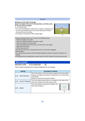 Page 99- 99 -
Recording
∫Setting up [ ] ([AF Tracking])
Align the subject with the AF tracking frame, and then press 
4  to lock onto the subject.
A AF tracking frame•AF area will be displayed in yello w when a subject is recognized, and 
focus will automatically adjust continuously following the subj ect’s 
movement (Dynamic tracking).
•AF tracking is canceled when  4 is pressed again.
•Dynamic tracking function may  not work in the following cases:–When the subject is too small
–When the recording location is...