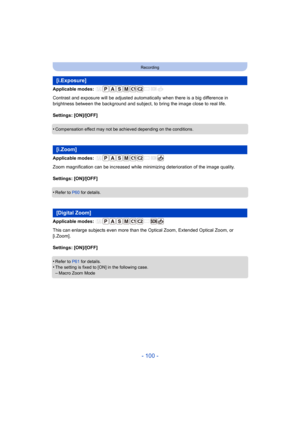Page 100- 100 -
Recording
Applicable modes: 
Contrast and exposure will be adjusted automatically when there is a big difference in 
brightness between the background and subject, to bring the ima ge close to real life.
Settings: [ON]/[OFF]
•
Compensation effect may not be achieved depending on the condit ions.
Applicable modes: 
Zoom magnification can be increased while minimizing deterioration of the image quality.
Settings: [ON]/[OFF]
•
Refer to  P60 for details.
Applicable modes: 
This can enlarge subjects...