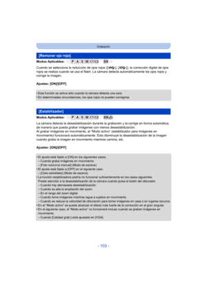Page 103- 103 -
Grabación
Modos Aplicables: 
Cuando se selecciona la reducción de ojos rojos ([ ], [ ]), la corrección digital de ojos 
rojos se realiza cuando se usa el flash. La cámara detecta automáticamente los ojos rojos y 
corrige la imagen.
Ajustes: [ON]/[OFF]
•
Esta función se activa sólo cuando la cámara detecta una cara.•En determinadas circunstancias, los ojos rojos no pueden corregirse.
Modos Aplicables: 
La cámara detecta la desestab ilización durante la grabación y la corrige en forma automática,...