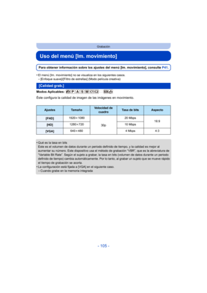 Page 105- 105 -
Grabación
Uso del menú [Im. movimiento]
Para obtener información sobre los ajustes del menú [Im. movimiento], consulte P41.
•
El menú [Im. movimiento] no se visualiza en los siguientes casos.–[Enfoque suave]/[Filtro de estrellas] (Modo película creativa)
Modos Aplicables: 
Éste configura la calidad de imagen de las imágenes en movimiento.
•
Qué es la tasa en bits
Este es el volumen de datos durante un periodo definido de tiempo, y la calidad es mejor al 
aumentar su número. Este dispositivo usa...