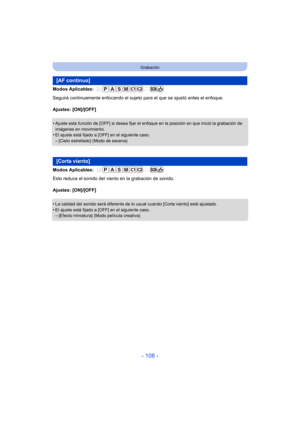 Page 106- 106 -
Grabación
Modos Aplicables: 
Seguirá continuamente enfocando el sujeto para el que se ajustó antes el enfoque.
Ajustes: [ON]/[OFF]
•
Ajuste esta función de [OFF] si desea fijar el enfoque en la posición en que inició la grabación de 
imágenes en movimiento.
•El ajuste está fijado a [OFF] en el siguiente caso.–[Cielo estrellado] (Modo de escena)
Modos Aplicables: 
Esto reduce el sonido del viento en la grabación de sonido.
Ajustes: [ON]/[OFF]
•
La calidad del sonido será diferente de lo usual...