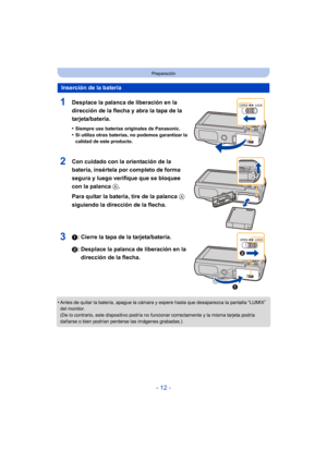 Page 12- 12 -
Preparación
1Desplace la palanca de liberación en la 
dirección de la flecha y abra la tapa de la 
tarjeta/batería.
•Siempre use baterías originales de Panasonic.
•Si utiliza otras baterías, no podemos garantizar la 
calidad de este producto.
2Con cuidado con la orientación de la 
batería, insértela por completo de forma 
segura y luego verifique que se bloquee 
con la palanca A. 
Para quitar la batería, tire de la palanca A 
siguiendo la dirección de la flecha.
31: Cierre la tapa de la...