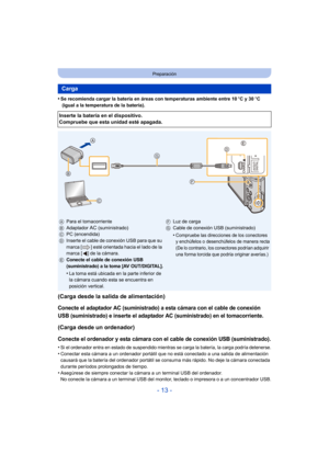 Page 13- 13 -
Preparación
•Se recomienda cargar la batería en áreas con temperaturas ambiente entre 10oC y 30 oC 
 (igual a la temperatura de la batería).
(Carga desde la salida de alimentación)
Conecte el adaptador AC (suministrado) a esta cámara con el cable de conexión 
USB (suministrado) e inserte el adaptador AC (suministrado) en el tomacorriente.
(Carga desde un ordenador)
Conecte el ordenador y esta cámara con el cable de conexión USB (suministrado).
•Si el ordenador entra en estado de suspendido...