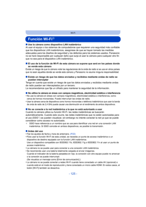 Page 125- 125 -
Wi-Fi
Función Wi-FiR
∫Use la cámara como dispositivo LAN inalámbrico
Al usar el equipo o los sistemas de comput adoras que requieren una seguridad más confiable 
que los dispositivos LAN inalámbricos, as egúrese de que se hayan tomado las medidas 
adecuadas para los diseños de seguridad y los defectos para los sistemas usados. Panasonic 
no se hará responsable por cualquier daño que surja al usar la cámara para cualquier otro fin 
que no sea para el dispositivo LAN inalámbrico.
∫ El uso de la...