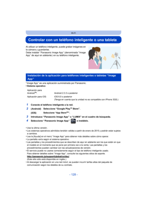 Page 128- 128 -
Wi-Fi
Controlar con un teléfono inteligente o una tableta
Al utilizar un teléfono inteligente, puede grabar imágenes en 
la cámara y guardarlas.
Debe instalar “ Panasonic Image App ” (denominada “ Image 
App ” de aquí en adelante )  en su teléfono inteligente.
“ Image App ” es una aplicación suministrada por Panasonic.
•
Sistema operativo
•Use la última versión.•Los sistemas operativos admitidos tendrán validez a partir de enero de 2015 y podrán estar sujetos 
a cambios.
•Lea la [Ayuda] en el...