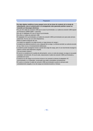 Page 15- 15 -
Preparación
•No deje objetos metálicos (como grapas) cerca de las áreas de contacto de la clavija de 
alimentación, sino el cortocircuito o el consiguiente calor generado podrían causar un 
incendio y/o descargas eléctricas.
•No use otro cable de conexión USB que no sea el suministrado o un cable de conexión USB original 
de Panasonic (DMW-USBC1: opcional).
•No use un adaptador AC que no sea el suministrado.
•No utilice un cable de extensión USB.•El adaptador AC (suministrado) y el cable de...
