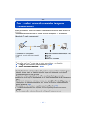 Page 142- 142 -
Wi-Fi
Para transferir automáticamente las imágenes 
([Transferencia smart])
Smart Transfer es una función que transfiere imágenes automáticamente desde la cámara al 
ordenador.
La transferencia comienza cuando se conecta la cámara al adaptador AC (suministrado).
•
Cuando [Transferencia automát.] se fija en [ON], la cámara carga automáticamente las imágenes 
grabadas. Por este motivo las imágenes se pueden cargar involuntariamente si, por ejemplo, 
comparte esta unidad con otras personas....