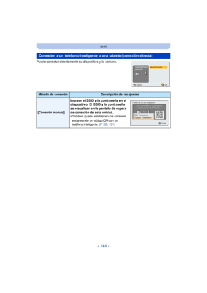 Page 148- 148 -
Wi-Fi
Puede conectar directamente su dispositivo y la cámara.
Conexión a un teléfono inteligente o una tableta (conexión directa)
Método de conexiónDescripción de los ajustes
[Conexión manual]
Ingrese el SSID y la contraseña en el 
dispositivo. El SSID y la contraseña 
se visualizan en la pantalla de espera 
de conexión de esta unidad.
•
También puede establecer una conexión 
escaneando un código QR con un 
teléfono inteligente. (P130, 131)
OKCancel
Manual ConnectionEnter SSID and
password...