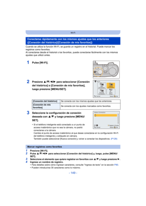 Page 149- 149 -
Wi-Fi
Cuando se utiliza la función Wi-Fi, se guarda un registro en el historial. Puede marcar los 
registros como favoritos. 
Al conectarse desde el historial o los favoritos, puede conectarse fácilmente con los mismos 
ajustes que utilizó antes.
1Pulse [Wi-Fi].
2Presione 3/4/2/1 para seleccionar [Conexión 
del histórico] o [Conexión de mis favoritos], 
luego presione [MENU/SET].
3Seleccione la configuración de conexión 
deseada con  3/4 y luego presione [MENU/
SET].
•Si el teléfono inteligente...