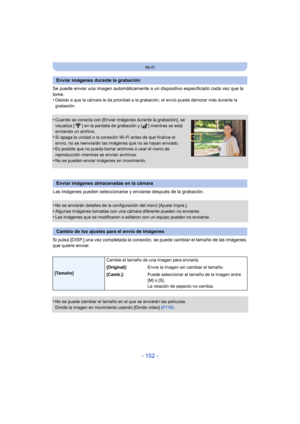 Page 152- 152 -
Wi-Fi
Se puede enviar una imagen automáticamente a un dispositivo especificado cada vez que la 
tome.
•
Debido a que la cámara le da prioridad a la gr abación, el envío puede demorar más durante la 
grabación.
•Cuando se conecta con [Enviar imágenes durante la grabación], se 
visualiza [ ] en la pantalla de grabación y [ ] mientras se está 
enviando un archivo.
•Si apaga la unidad o la conexión Wi-Fi antes de que finalice el 
envío, no se reenviarán las imágenes que no se hayan enviado.
•Es...