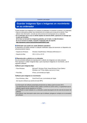 Page 157- 157 -
Conexión a otro equipo
Guardar imágenes fijas e imágenes en movimiento 
en su ordenador
Puede transferir las imágenes en la cámara al ordenador al conectar la cámara y el ordenador.
•Algunos ordenadores pueden leer directamente de la tarjeta que se saca de la cámara. Para 
obtener más información, consulte las instrucciones de funcionamiento de su ordenador.
•Si el ordenador que se usa no admite tarjetas de memoria SDXC, aparecerá un mensaje que 
le pide que formatee. 
(Si lo hace se borrarán las...