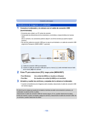 Page 158- 158 -
Conexión a otro equipo
1Conecte el ordenador y la cámara con el cable de conexión USB 
(suministrado).
•Encienda esta unidad y su PC antes de conectar.•Compruebe las direcciones de los conectores y enchúfelos o desenchúfelos de manera 
recta.
(De lo contrario, los conectores podrían adquirir una forma torcida que podría originar 
averías.)
•No use otro cable de conexión USB que no sea el suministrado o un cable de conexión USB 
original de Panasonic (DMW-USBC1: opcional).
2Pulse 4 para...