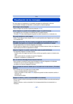 Page 167- 167 -
Otros
Visualización de los mensajes
En unos casos se visualizarán en la pantalla mensajes de confirmación o de error.
Los principales mensajes se describen a continuación a modo de ejemplo.
[Esta imagen está protegida]
•
Borre la imagen tras cancelar el ajuste de protección. (P123)
[Unas imágenes no pueden borrarse]/[Esta imagen no puede borrarse]
•
Las imágenes que no se basan en el estándar DCF no pueden borrarse.
Formatee (P50) esta unidad después de guardar los datos necesarios en un...