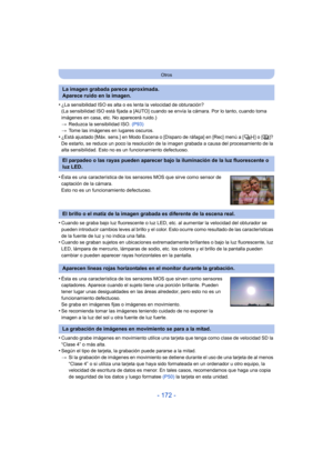 Page 172- 172 -
Otros
•¿La sensibilidad ISO es alta o es lenta la velocidad de obturación?
(La sensibilidad ISO está fijada a [AUTO] cuando se envía la cámara. Por lo tanto, cuando toma 
imágenes en casa, etc. No aparecerá ruido.)
>Reduzca la sensibilidad ISO.  (P93)
> Tome las imágenes en lugares oscuros.
•¿Está ajustado [Máx. sens.] en Modo Escena o [Disparo de ráfaga] en [Rec] menú a [ ] o [ ]? 
De estarlo, se reduce un poco la resolución de la imagen grabada a causa del procesamiento de la 
alta...